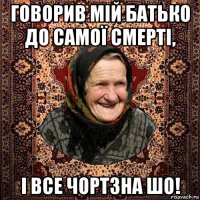 говорив мій батько до самої смерті, і все чортзна шо!