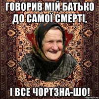 говорив мій батько до самої смерті, і все чортзна-шо!