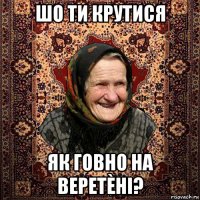 шо ти крутися як говно на веретèні?