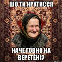 шо ти крутисся наче говно на веретéні?