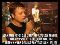  дай мне руку, девочка моя, уведу тебя к липам у ручья. ты не мамина, ты теперь ничья das ist fantastisch! ja! ja!