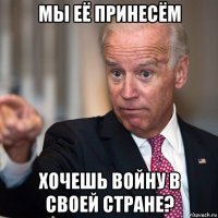 мы её принесём хочешь войну в своей стране?