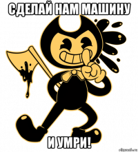 сделай нам машину и умри!