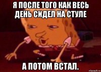 я после того как весь день сидел на стуле а потом встал.