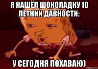 я нашёл шоколадку 10 летний давности: у сегодня похаваю)