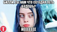 билли, ты нам что сегодня петь будешь? неееееее