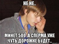 не не.. минет 500..а сперма уже чуть дорожке будет..