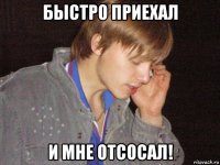 быстро приехал и мне отсосал!