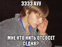 ээээ ауу мне кто нить отсосет седня?’
