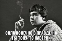  сила конечно в правде, но ты току- то наверни
