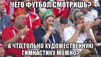 чего футбол смотришь? а что только художественную гимнастику можно?