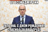 от всей удмуртии татьяна, с днём рождения! спасибо за ваш труд!