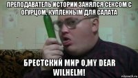 преподаватель истории занялся сексом с огурцом, купленным для салата брестский мир o,my dear wilhelm!