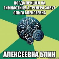 когда пришел на гимнастику, а тренера зовут ольга алексеевна алексеевна блин