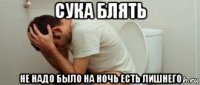 сука блять не надо было на ночь есть лишнего