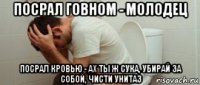 посрал говном - молодец посрал кровью - ах ты ж сука, убирай за собой, чисти унитаз