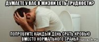 думаете у вас в жизни есть трудности? попробуйте каждый день срать кровью вместо нормального сранья