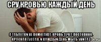 сру кровью каждый день а таблетки не помогают. кровь течет постоянно. красная густая. и каждый день мыть унитаз