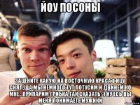 йоу посоны зацените какую йа восточную красафицу снял,ща мы немного тут потусим и двинем ко мне...припарим грибка так сказать:-) ну есь вы меня понимаете мужики