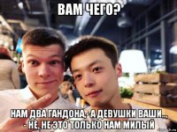 вам чего? нам два гандона,- а девушки ваши.., - не, не это только нам милый