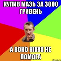 купив мазь за 3000 гривень а воно ніхуя не помога