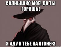 солнышко мое! да ты горишь! я иду к тебе на огонек!