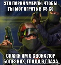 эти парни умерли, чтобы ты мог играть в cs go скажи им о своих лор болезнях, глядя в глаза