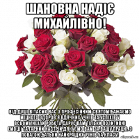 шановна надіє михайлівно! від душі вітаємо вас з професійним святом!бажаємо міцного здоров'я,вдячних учнів та успіхів у всьому!нехай робота дарує вам тільки позитивні емоції та гарний настрій.дякуємо вам за вашу працю. з повагою,батьки найкращих учнів 5а класу!