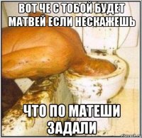 вот че с тобой будет матвей если нескажешь что по матеши задали