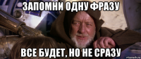 запомни одну фразу все будет, но не сразу
