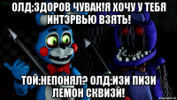 олд:здоров чувак!я хочу у тебя интэрвью взять! той:непонял? олд:изи пизи лемон сквизи!