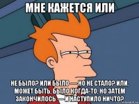 мне кажется или не было? или было — но не стало? или, может быть, было когда-то, но затем закончилось — и наступило ничто?