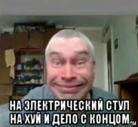  на электрический стул на хуй и дело с концом