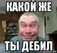 какой же ты дебил