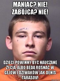 maniac? nie! zabójca? nie! dzieci powinny być nauczane życia, albo będą rosnąć w gejów i dziwaków jak denis tarasov!