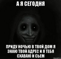 а я сегодня приду ночью в твой дом я знаю твой адрес и я тебя схаваю и сьем