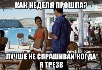 как неделя прошла? лучше не спрашивай когда я трезв