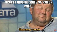 просто люблю жить за чужой счёт... 