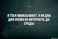 Я тебя наказывают. Я на два дня ухожу из интернета. До среды