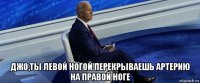  джо,ты левой ногой перекрываешь артерию на правой ноге