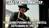 сдаётся мне , мистер, что двумя руками вы держитесь за резинку от трусов