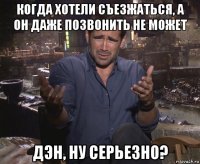 когда хотели съезжаться, а он даже позвонить не может дэн, ну серьезно?