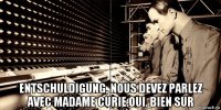  entschuldigung, nous devez parlez avec madame curie.oui. bien sur