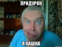придурок я кашка