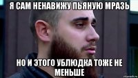 я сам ненавижу пьяную мразь но и этого ублюдка тоже не меньше