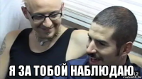  я за тобой наблюдаю