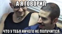 а я говорил что у тебя ничего не получится