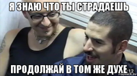 я знаю что ты страдаешь продолжай в том же духе