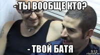 - ты вообще кто? - твой батя