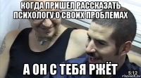 когда пришел рассказать психологу о своих проблемах а он с тебя ржёт